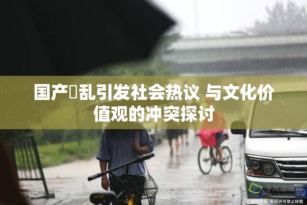 国产婬乱引发社会热议 与文化价值观的冲突探讨