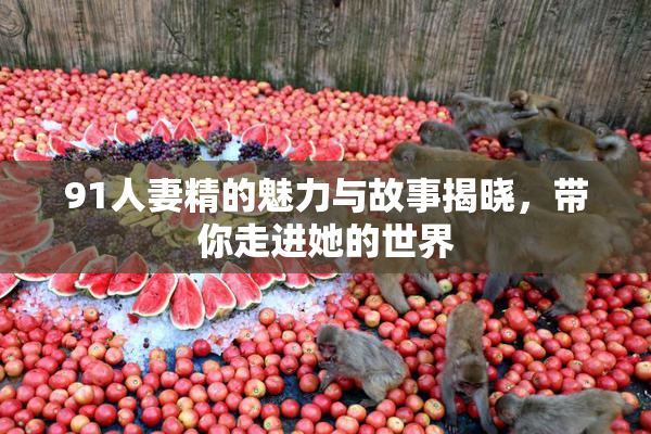 91人妻精的魅力与故事揭晓，带你走进她的世界