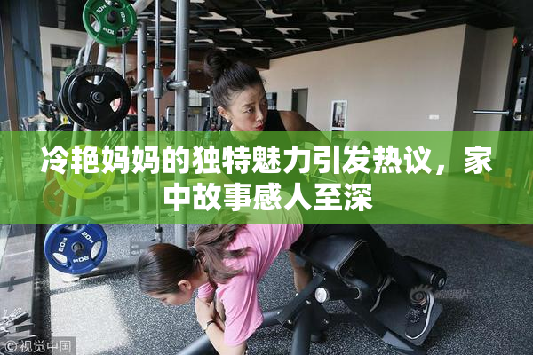 冷艳妈妈的独特魅力引发热议，家中故事感人至深