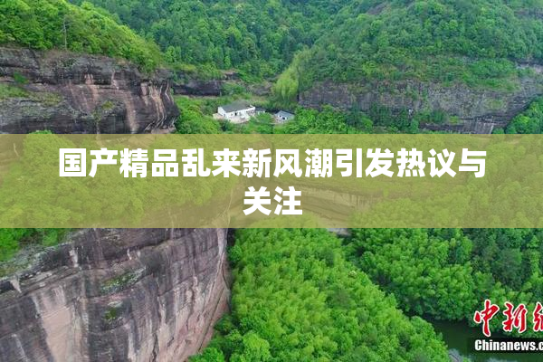 国产精品乱来新风潮引发热议与关注
