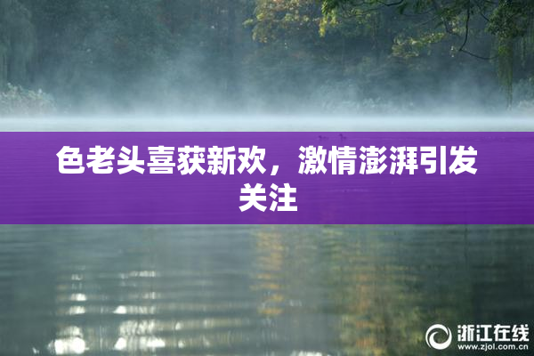 色老头喜获新欢，激情澎湃引发关注