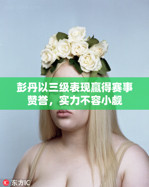 彭丹以三级表现赢得赛事赞誉，实力不容小觑