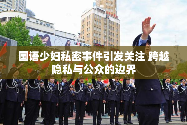 国语少妇私密事件引发关注 跨越隐私与公众的边界