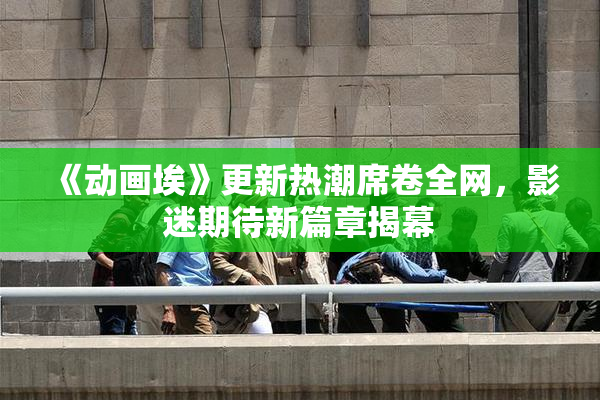 《动画埃》更新热潮席卷全网，影迷期待新篇章揭幕