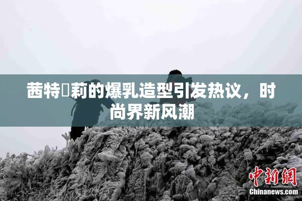 茜特菈莉的爆乳造型引发热议，时尚界新风潮