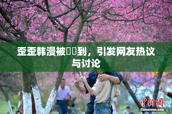 歪歪韩漫被❌‌到，引发网友热议与讨论