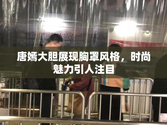 唐嫣大胆展现胸罩风格，时尚魅力引人注目