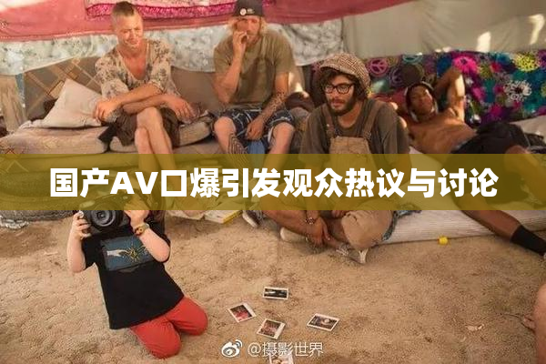 国产AV口爆引发观众热议与讨论