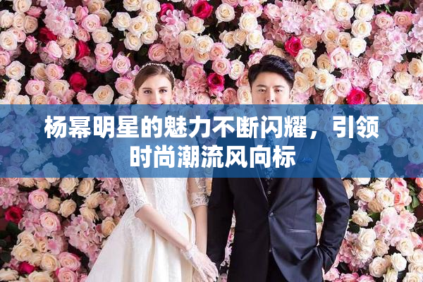 杨幂明星的魅力不断闪耀，引领时尚潮流风向标