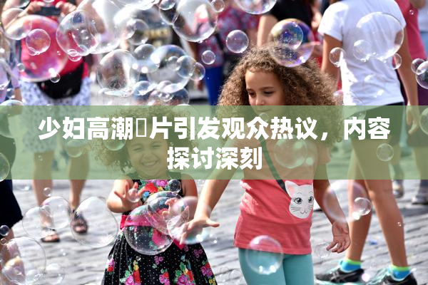 少妇高潮婬片引发观众热议，内容探讨深刻