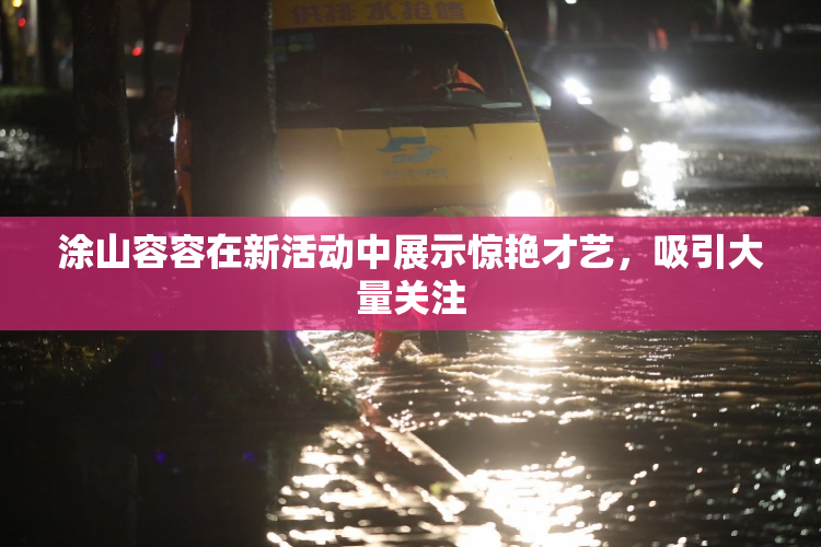 涂山容容在新活动中展示惊艳才艺，吸引大量关注
