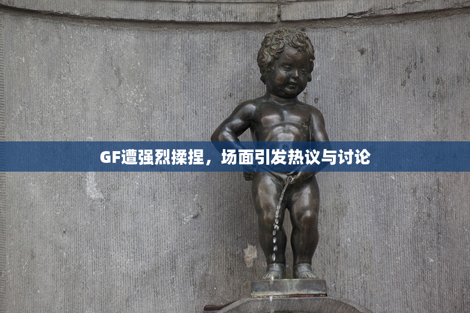 GF遭强烈揉捏，场面引发热议与讨论