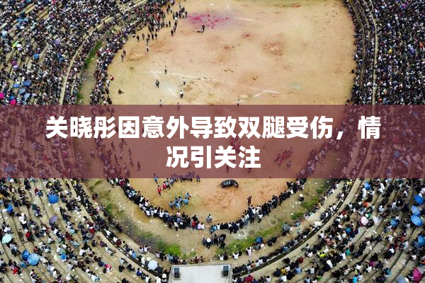 关晓彤因意外导致双腿受伤，情况引关注