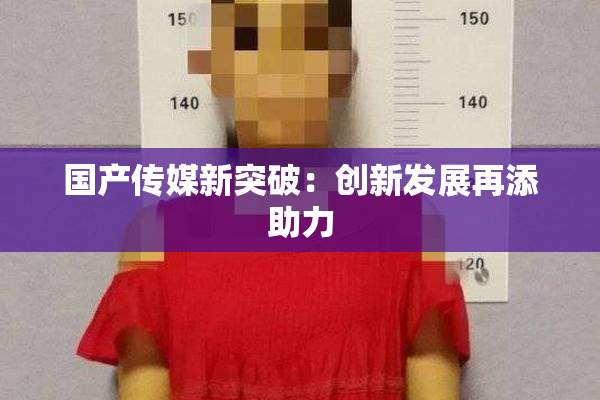国产传媒新突破：创新发展再添助力