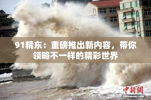 91精东：重磅推出新内容，带你领略不一样的精彩世界