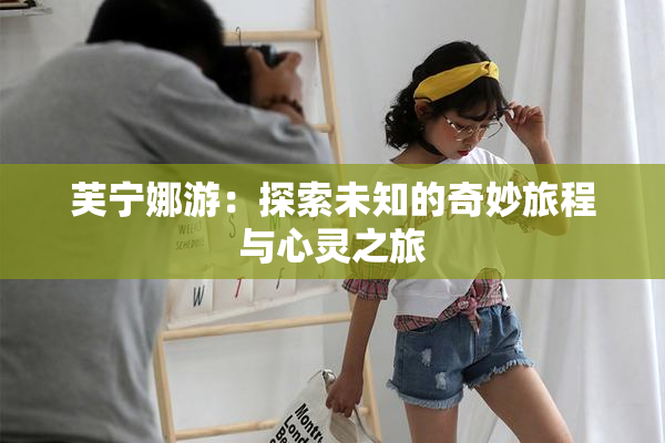 芙宁娜游：探索未知的奇妙旅程与心灵之旅