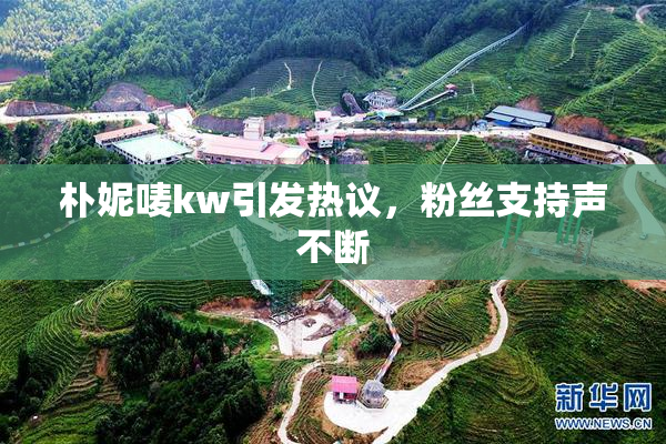 朴妮唛kw引发热议，粉丝支持声不断