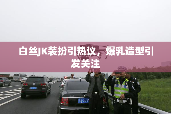 白丝JK装扮引热议，爆乳造型引发关注