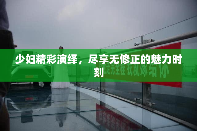 少妇精彩演绎，尽享无修正的魅力时刻