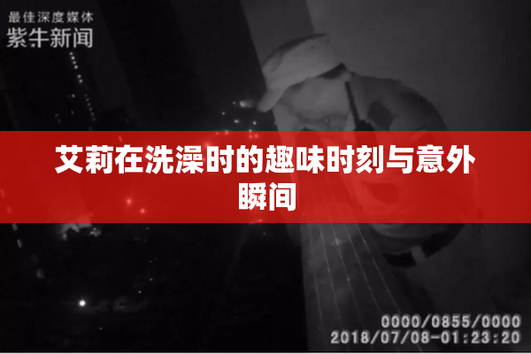 艾莉在洗澡时的趣味时刻与意外瞬间