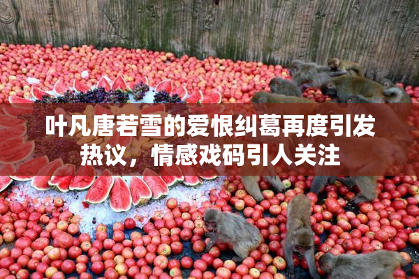 叶凡唐若雪的爱恨纠葛再度引发热议，情感戏码引人关注