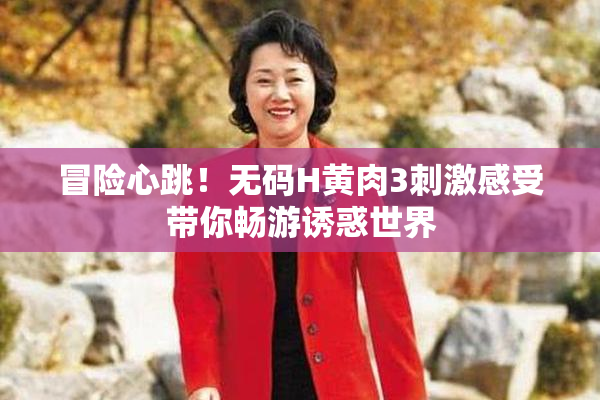 冒险心跳！无码H黄肉3刺激感受带你畅游诱惑世界