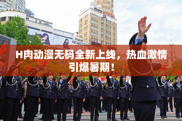 H肉动漫无码全新上线，热血激情引爆暑期！