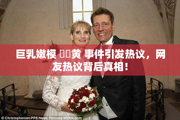 巨乳嫩模 ❌‌黄 事件引发热议，网友热议背后真相！