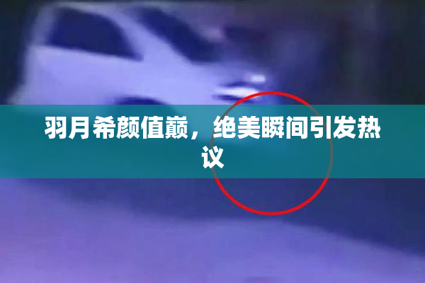 羽月希颜值巅，绝美瞬间引发热议