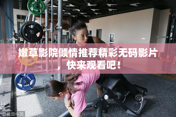 嫩草影院倾情推荐精彩无码影片，快来观看吧！