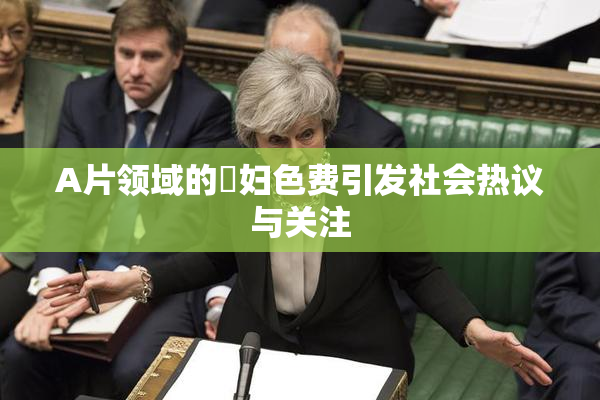 A片领域的婬妇色费引发社会热议与关注