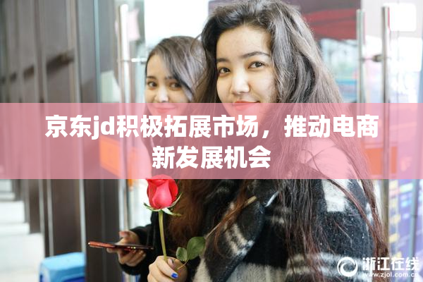 京东jd积极拓展市场，推动电商新发展机会