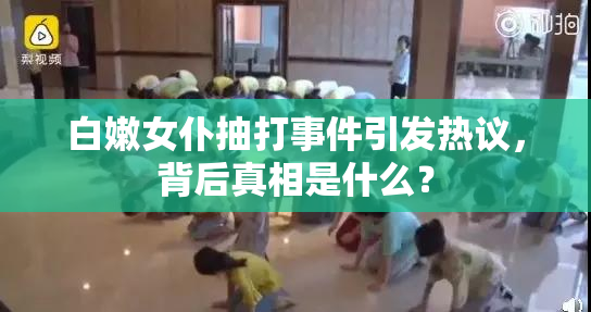 白嫩女仆抽打事件引发热议，背后真相是什么？