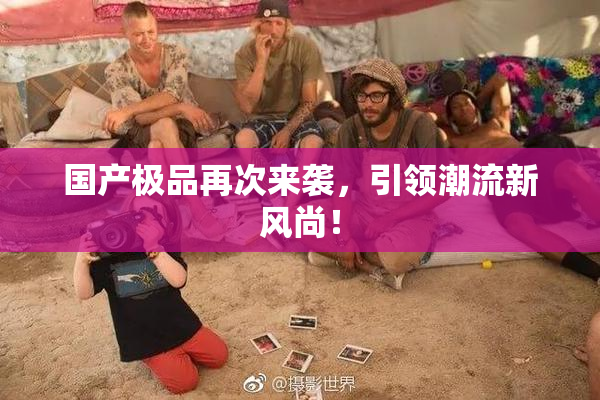 国产极品再次来袭，引领潮流新风尚！