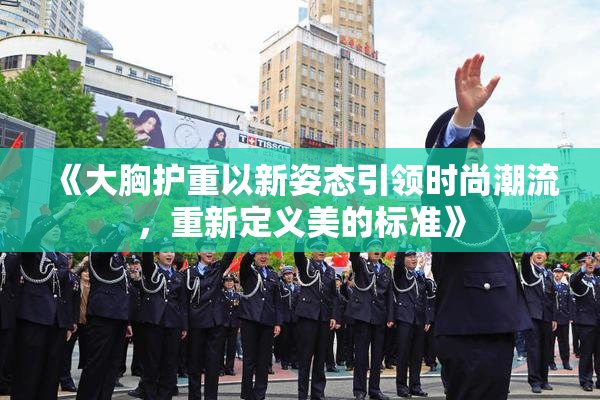 《大胸护重以新姿态引领时尚潮流，重新定义美的标准》