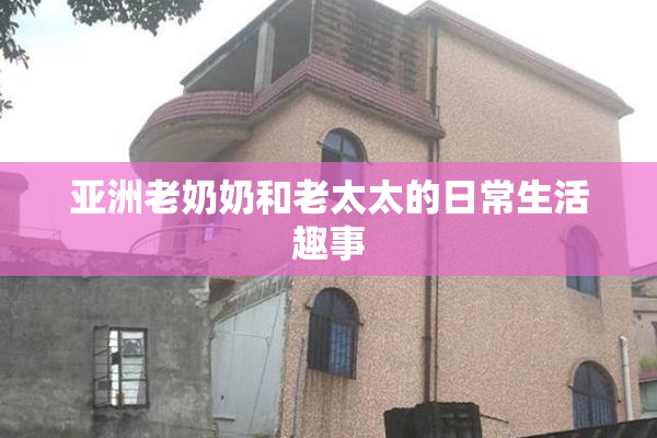 亚洲老奶奶和老太太的日常生活趣事