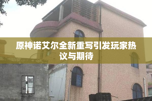 原神诺艾尔全新重写引发玩家热议与期待