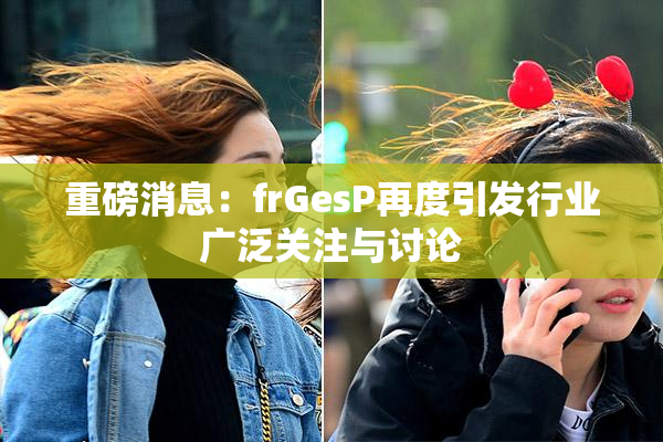 重磅消息：frGesP再度引发行业广泛关注与讨论