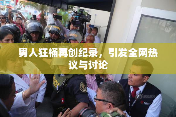男人狂桶再创纪录，引发全网热议与讨论