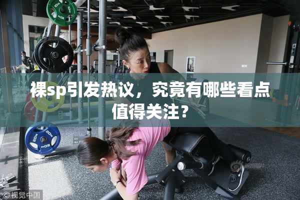 裸sp引发热议，究竟有哪些看点值得关注？