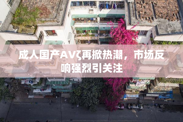 成人国产AVζ再掀热潮，市场反响强烈引关注