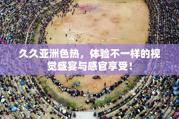 久久亚洲色热，体验不一样的视觉盛宴与感官享受！