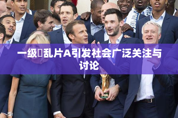 一级婬乱片A引发社会广泛关注与讨论