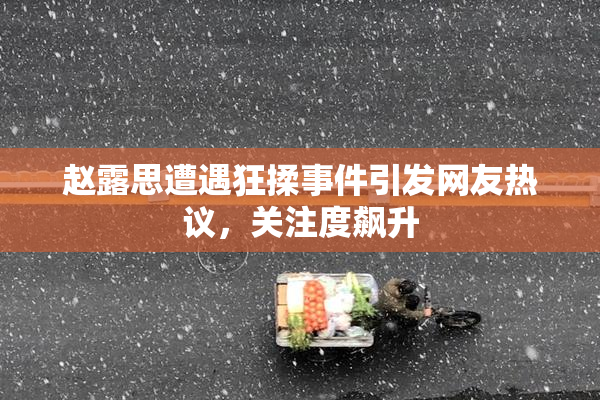 赵露思遭遇狂揉事件引发网友热议，关注度飙升