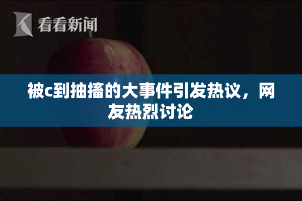 被c到抽搐的大事件引发热议，网友热烈讨论
