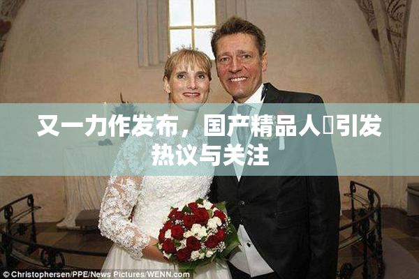 又一力作发布，国产精品人獸引发热议与关注
