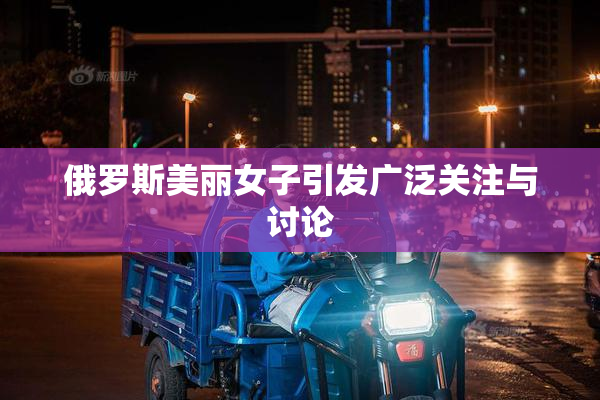 俄罗斯美丽女子引发广泛关注与讨论