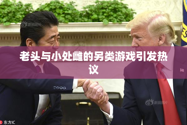 老头与小处雌的另类游戏引发热议