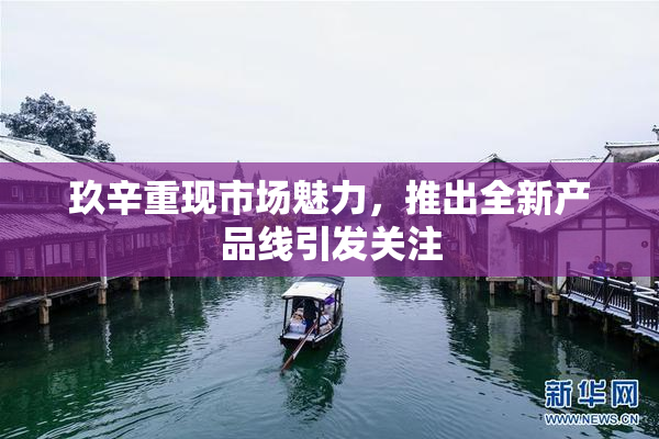 玖辛重现市场魅力，推出全新产品线引发关注