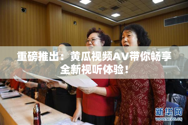 重磅推出：黄瓜视频AV带你畅享全新视听体验！